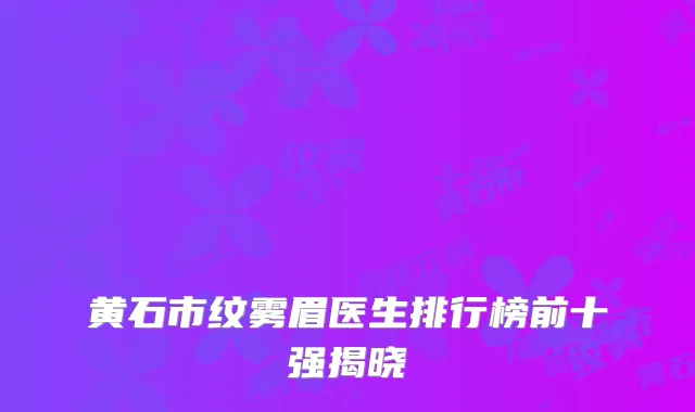 黄石市纹雾眉医生排行榜前十强揭晓