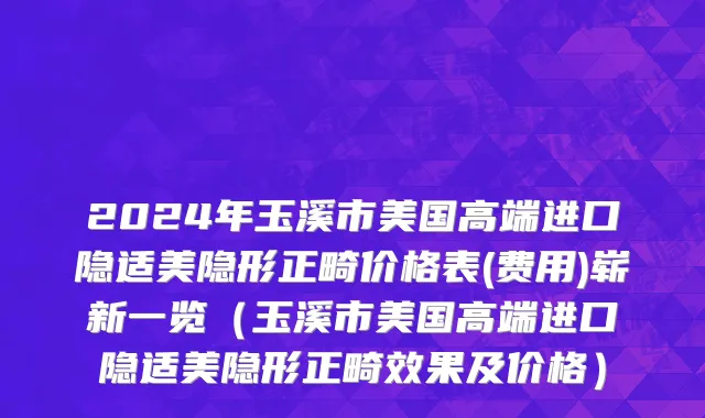 2024年玉溪市美国高端进口隐适美隐形正畸价格表(费用)崭新一览（玉溪市美国高端进口隐适美隐形正畸效果及价格）