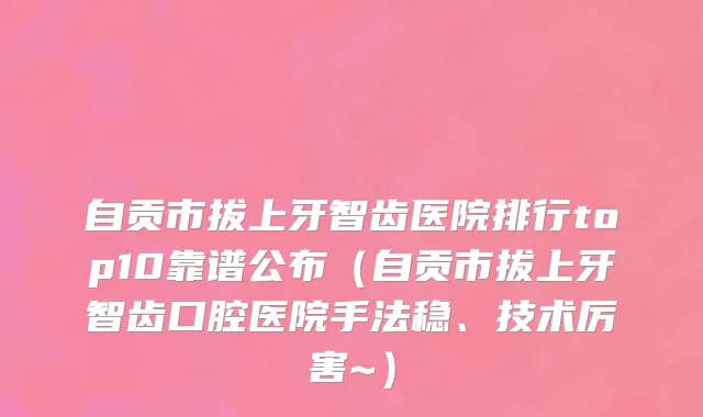 自贡市拔上牙智齿医院排行top10靠谱公布（自贡市拔上牙智齿口腔医院手法稳、技术厉害~）