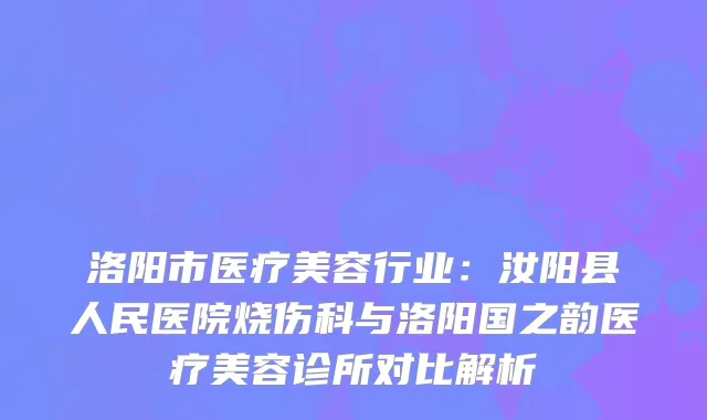 洛阳市医疗美容行业：汝阳县人民医院烧伤科与洛阳国之韵医疗美容诊所对比解析