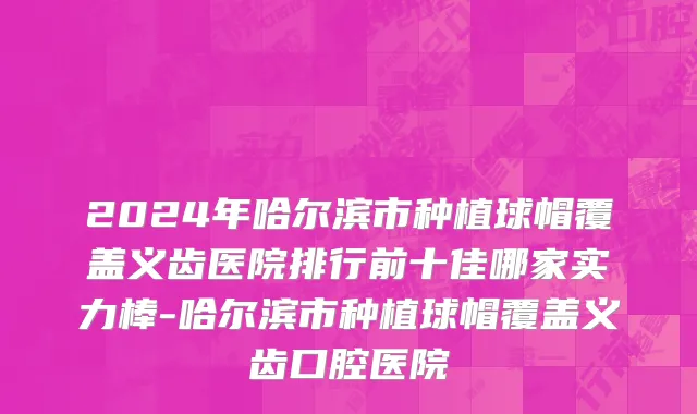 2024年哈尔滨市种植球帽覆盖义齿医院排行前十佳哪家实力棒-哈尔滨市种植球帽覆盖义齿口腔医院