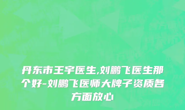 丹东市王宇医生,刘鹏飞医生那个好-刘鹏飞医师大牌子资质各方面放心