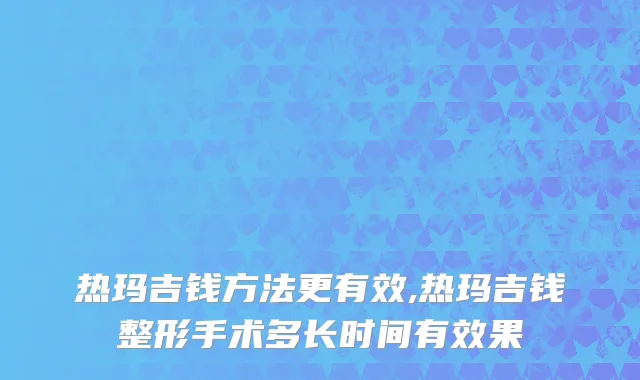 热玛吉钱方法更有效,热玛吉钱整形手术多长时间有效果