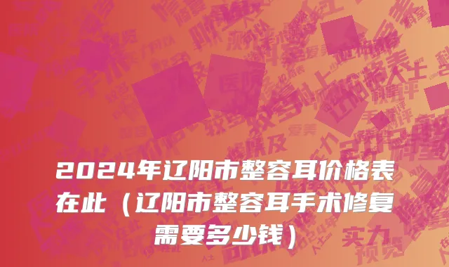2024年辽阳市整容耳价格表在此（辽阳市整容耳手术修复需要多少钱）