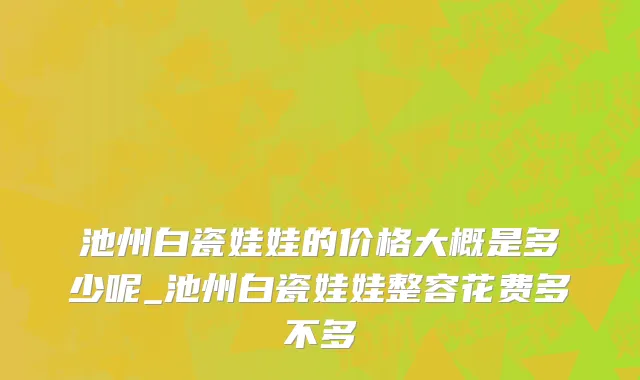 池州白瓷娃娃的价格大概是多少呢_池州白瓷娃娃整容花费多不多