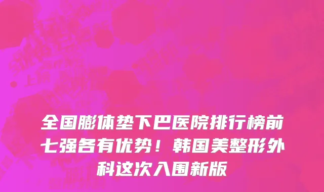 全国膨体垫下巴医院排行榜前七强各有优势!韩国美整形外科这次入围新版