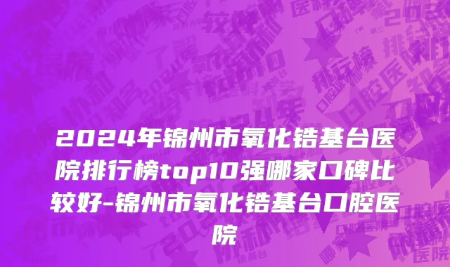 2024年锦州市氧化锆基台医院排行榜top10强哪家口碑比较好-锦州市氧化锆基台口腔医院