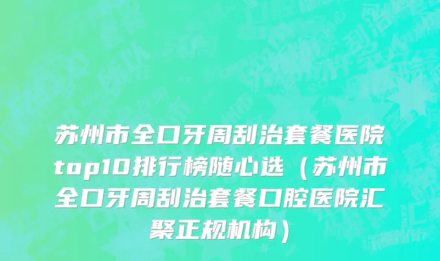 苏州市全口牙周刮治套餐医院top10排行榜随心选（苏州市全口牙周刮治套餐口腔医院汇聚正规机构）