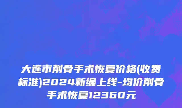 大连市削骨手术恢复价格(收费标准)2024新编上线-均价削骨手术恢复12360元