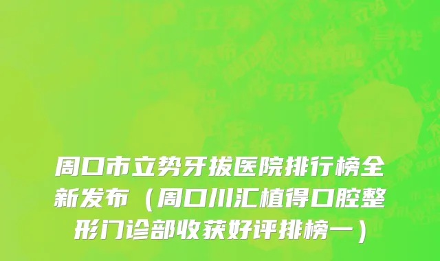 周口市立势牙拔医院排行榜全新发布（周口川汇植得口腔整形门诊部收获好评排榜一）