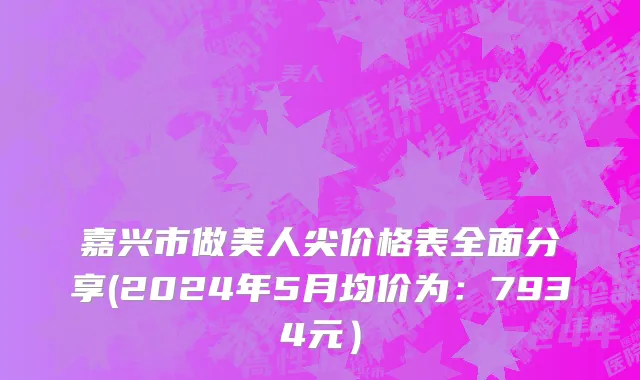 嘉兴市做美人尖价格表全面分享(2024年5月均价为：7934元）