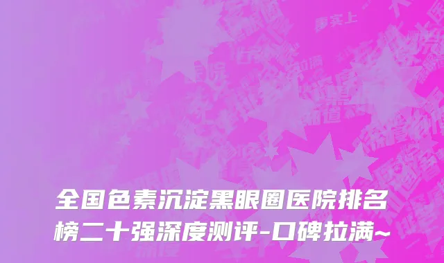 全国色素沉淀黑眼圈医院排名榜二十强深度测评-口碑拉满~
