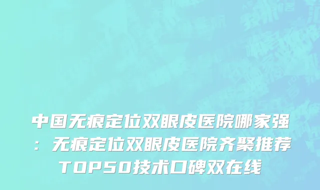 中国无痕定位双眼皮医院哪家强：无痕定位双眼皮医院齐聚推荐TOP50技术口碑双在线
