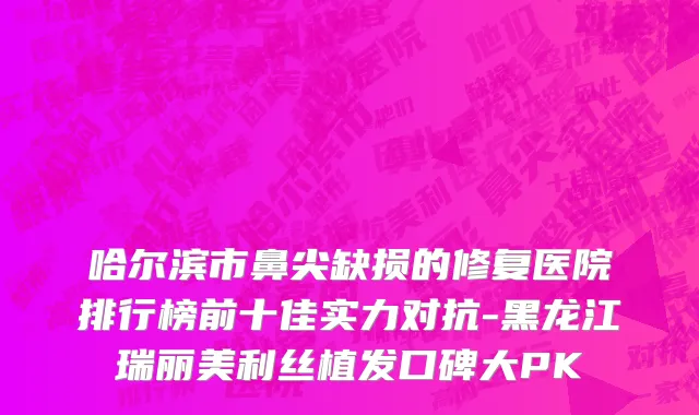 哈尔滨市鼻尖缺损的修复医院排行榜前十佳实力对抗-黑龙江瑞丽美利丝植发口碑大PK