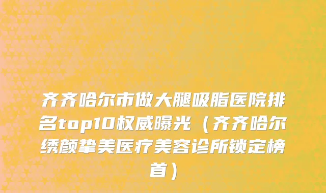 齐齐哈尔市做大腿吸脂医院排名top10权威曝光（齐齐哈尔绣颜挚美医疗美容诊所锁定榜首）