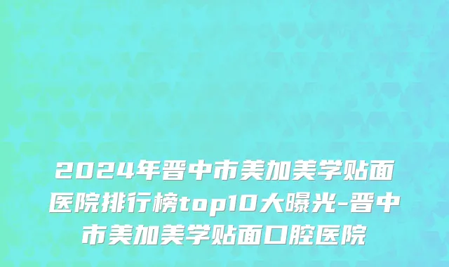2024年晋中市美加美学贴面医院排行榜top10大曝光-晋中市美加美学贴面口腔医院