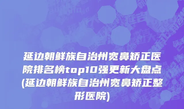 延边朝鲜族自治州宽鼻矫正医院排名榜top10强更新大盘点(延边朝鲜族自治州宽鼻矫正整形医院)