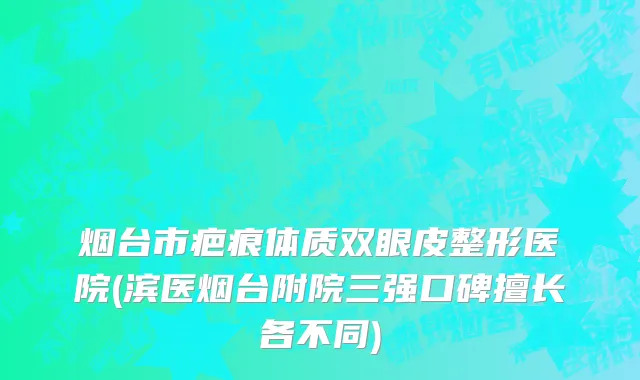 烟台市疤痕体质双眼皮整形医院(滨医烟台附院三强口碑擅长各不同)