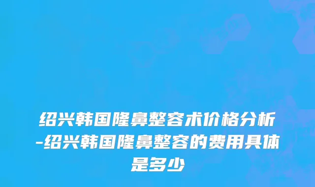 绍兴韩国隆鼻整容术价格分析-绍兴韩国隆鼻整容的费用具体是多少
