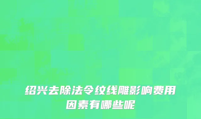 绍兴去除法令纹线雕影响费用因素有哪些呢