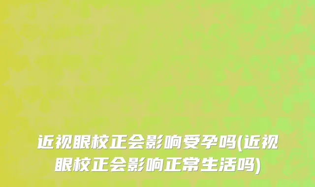 近视眼校正会影响受孕吗(近视眼校正会影响正常生活吗)