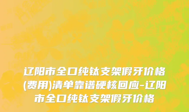 辽阳市全口纯钛支架假牙价格(费用)清单靠谱硬核回应-辽阳市全口纯钛支架假牙价格