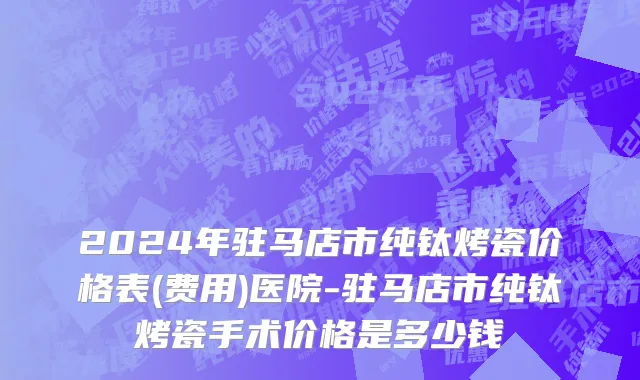 2024年驻马店市纯钛烤瓷价格表(费用)医院-驻马店市纯钛烤瓷手术价格是多少钱