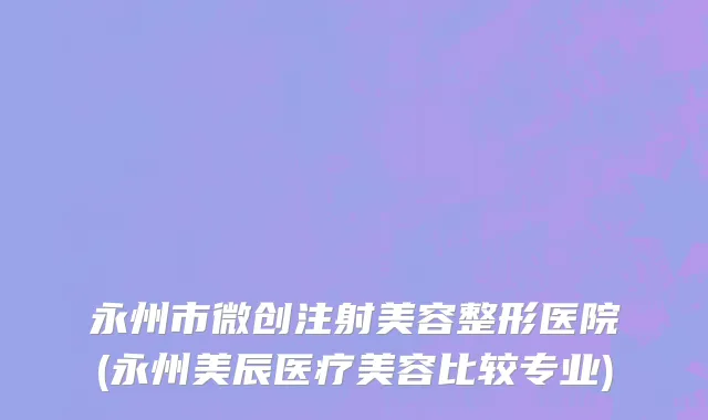 永州市微创注射美容整形医院(永州美辰医疗美容比较专业)