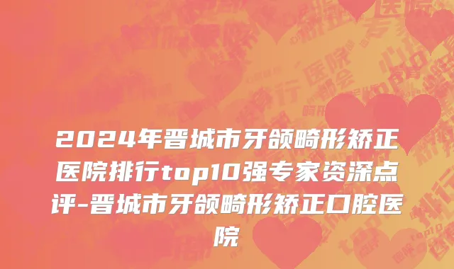 2024年晋城市牙颌畸形矫正医院排行top10强专家资深点评-晋城市牙颌畸形矫正口腔医院
