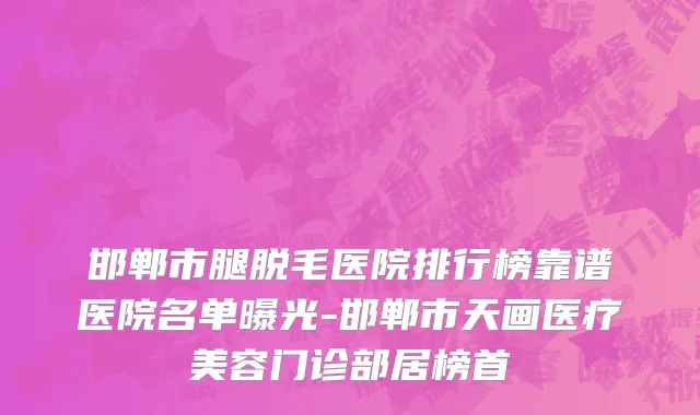 邯郸市腿脱毛医院排行榜靠谱医院名单曝光-邯郸市天画医疗美容门诊部居榜首