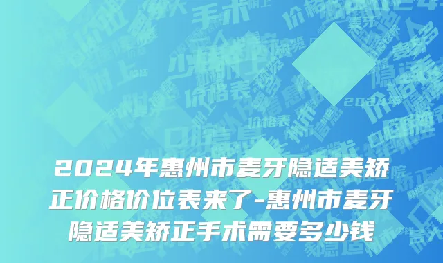 2024年惠州市麦牙隐适美矫正价格价位表来了-惠州市麦牙隐适美矫正手术需要多少钱
