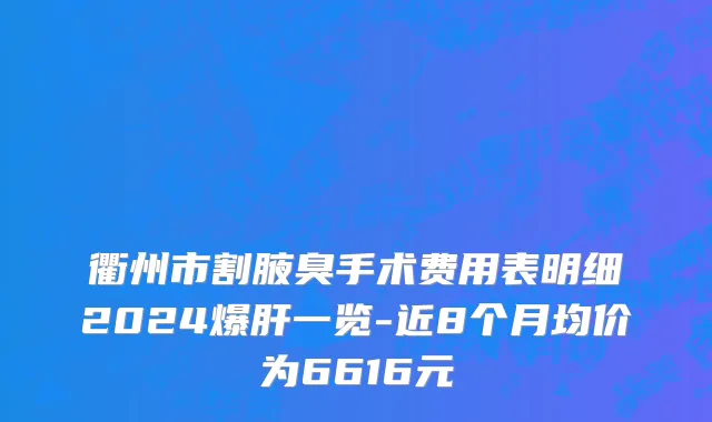 衢州市割腋臭手术费用表明细2024爆肝一览-近8个月均价为6616元