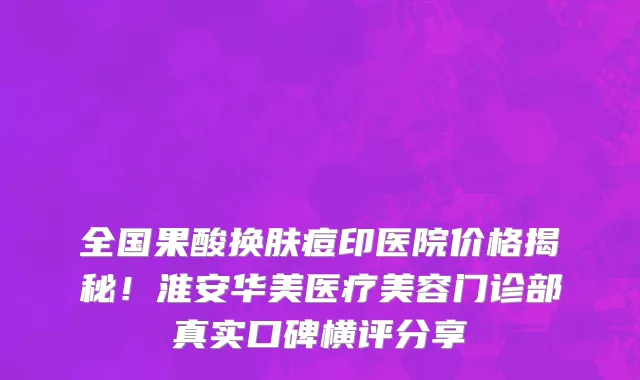 全国果酸换肤痘印医院价格揭秘!淮安华美医疗美容门诊部真实口碑横评分享