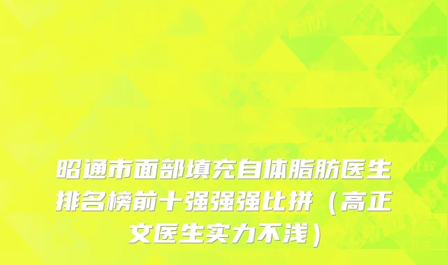 昭通市面部填充自体脂肪医生排名榜前十强强强比拼（高正文医生实力不浅）