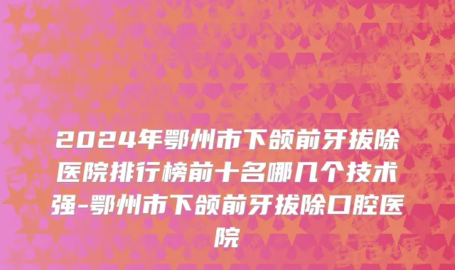 2024年鄂州市下颌前牙拔除医院排行榜前十名哪几个技术强-鄂州市下颌前牙拔除口腔医院
