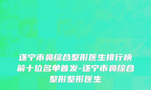 遂宁市鼻综合整形医生排行榜前十位名单首发-遂宁市鼻综合整形整形医生