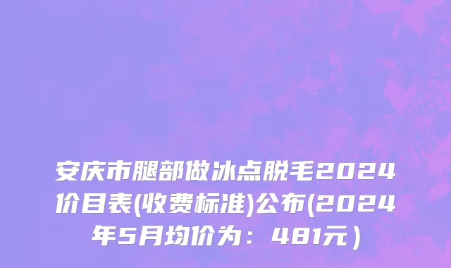 安庆市腿部做冰点脱毛2024价目表(收费标准)公布(2024年5月均价为：481元）
