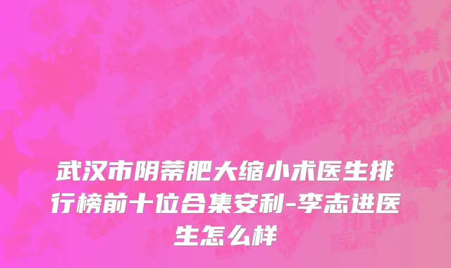 武汉市阴蒂肥大缩小术医生排行榜前十位合集安利-李志进医生怎么样