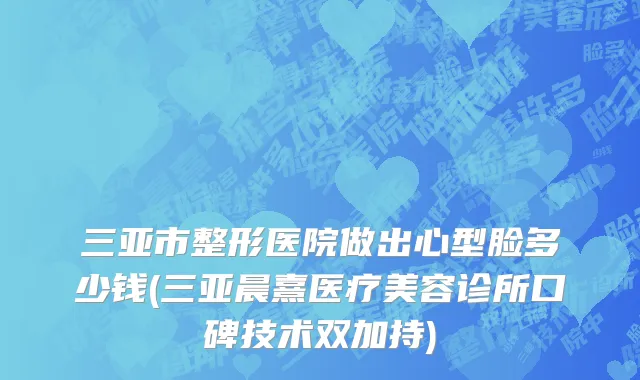 三亚市整形医院做出心型脸多少钱(三亚晨熹医疗美容诊所口碑技术双加持)