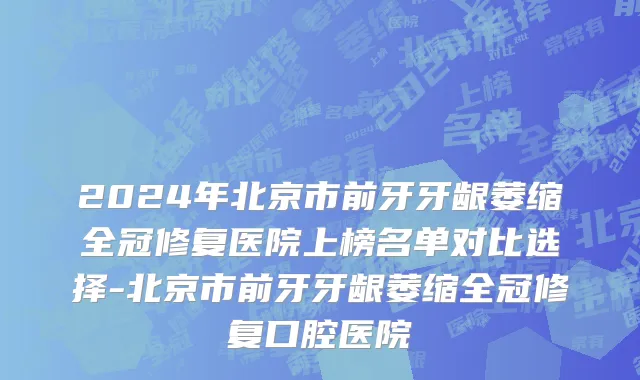 2024年北京市前牙牙龈萎缩全冠修复医院上榜名单对比选择-北京市前牙牙龈萎缩全冠修复口腔医院
