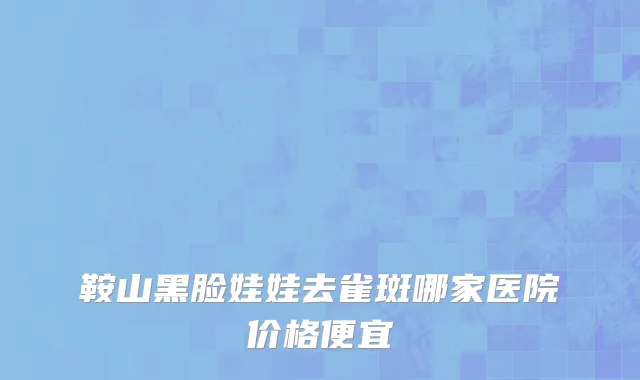 鞍山黑脸娃娃去雀斑哪家医院价格便宜