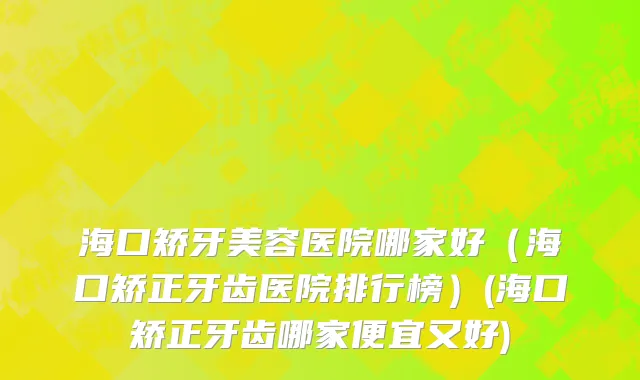 海口矫牙美容医院哪家好（海口矫正牙齿医院排行榜）(海口矫正牙齿哪家便宜又好)