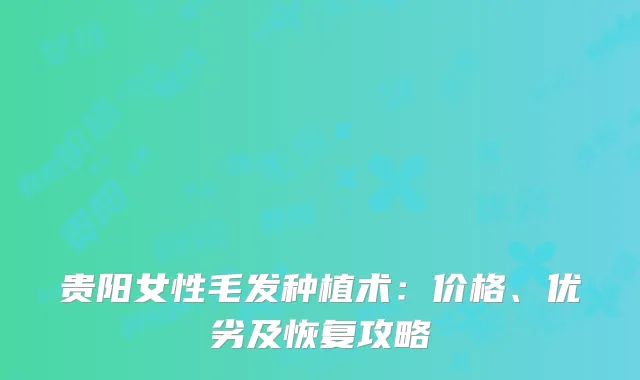 贵阳女性毛发种植术：价格、优劣及恢复攻略