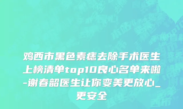鸡西市黑色素痣去除手术医生上榜清单top10良心名单来啦-谢春韶医生让你变美更放心_更安全