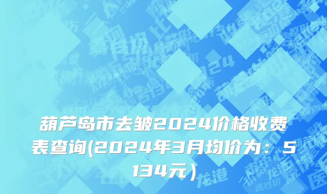 葫芦岛市去皱2024价格收费表查询(2024年3月均价为：5134元）