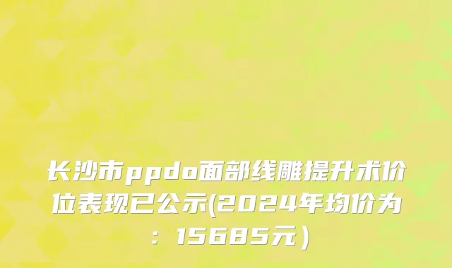 长沙市ppdo面部线雕提升术价位表现已公示(2024年均价为：15685元）