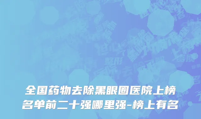 全国药物去除黑眼圈医院上榜名单前二十强哪里强-榜上有名