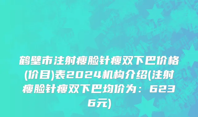 鹤壁市注射瘦脸针瘦双下巴价格(价目)表2024机构介绍(注射瘦脸针瘦双下巴均价为：6236元)