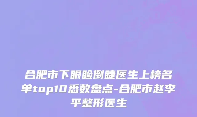 合肥市下眼睑倒睫医生上榜名单top10悉数盘点-合肥市赵李平整形医生