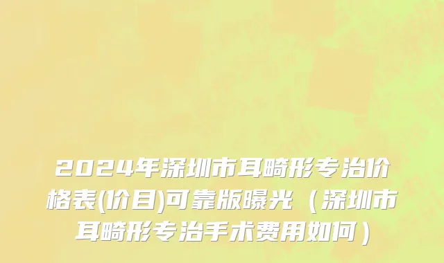 2024年深圳市耳畸形专治价格表(价目)可靠版曝光（深圳市耳畸形专治手术费用如何）